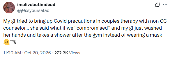 Screenshot of an X (formerly Twitter) post by imalivebutimdead (@j0ssyoursalad), published on 20 October 2026 at 11:20 AM.

The post reads:

“My gf tried to bring up Covid precautions in couples therapy with non CC counselor... she said what if we ‘compromised’ and my gf just washed her hands and takes a shower after the gym instead of wearing a mask 🫠🔫”
- Context: The author describes a couples therapy session in which their girlfriend raised concerns about COVID-19 precautions.
- Counsellor's suggestion: Replace mask-wearing at the gym with handwashing and showering afterwards.
- Reaction: The author uses emojis to express frustration and disbelief.
- Engagement: The post shows approximately 272,200 views.
The post highlights a disagreement over COVID-19 precautions, particularly masking versus hygiene measures.